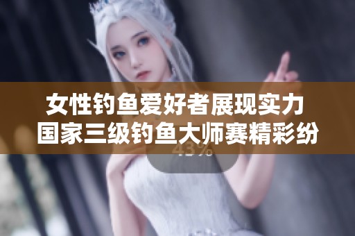 女性钓鱼爱好者展现实力 国家三级钓鱼大师赛精彩纷呈引人瞩目