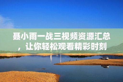 聂小雨一战三视频资源汇总，让你轻松观看精彩时刻