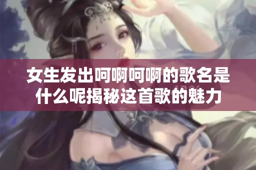 女生发出呵啊呵啊的歌名是什么呢揭秘这首歌的魅力