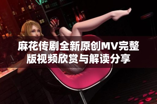 麻花传剧全新原创MV完整版视频欣赏与解读分享