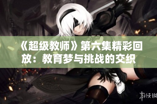 《超级教师》第六集精彩回放：教育梦与挑战的交织