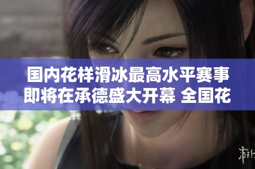 国内花样滑冰最高水平赛事即将在承德盛大开幕 全国花样滑冰锦标赛精彩来袭