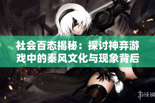 社会百态揭秘：探讨神弃游戏中的秦风文化与现象背后的意义