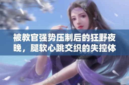 被教官强势压制后的狂野夜晚，腿软心跳交织的失控体验