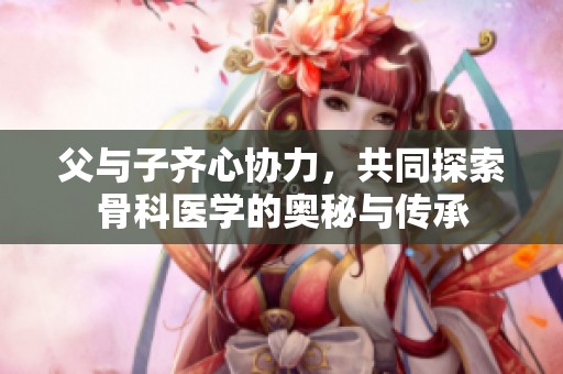 父与子齐心协力，共同探索骨科医学的奥秘与传承
