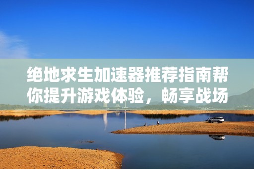 绝地求生加速器推荐指南帮你提升游戏体验，畅享战场争逐与吃鸡巅峰挑战