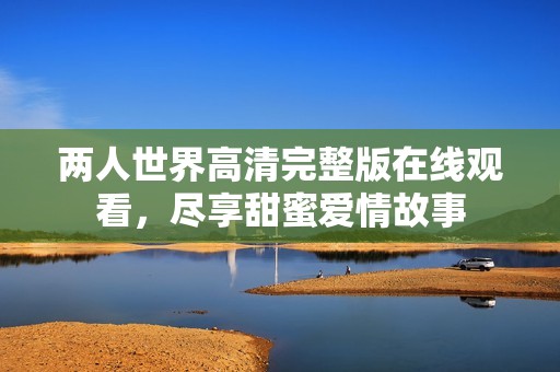 两人世界高清完整版在线观看，尽享甜蜜爱情故事