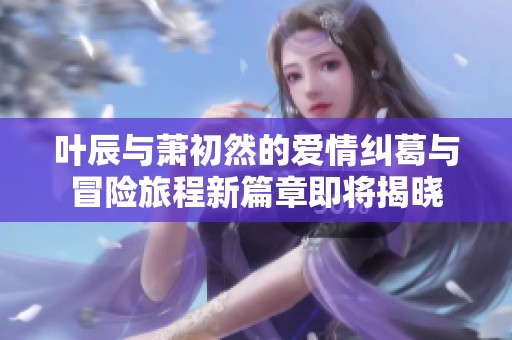 叶辰与萧初然的爱情纠葛与冒险旅程新篇章即将揭晓