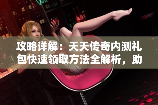 攻略详解：天天传奇内测礼包快速领取方法全解析，助你轻松获取福利