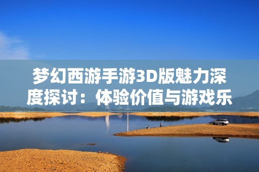 梦幻西游手游3D版魅力深度探讨：体验价值与游戏乐趣的全面评估