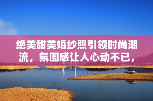 绝美甜美婚纱照引领时尚潮流，氛围感让人心动不已，请勿错过这场视觉盛宴