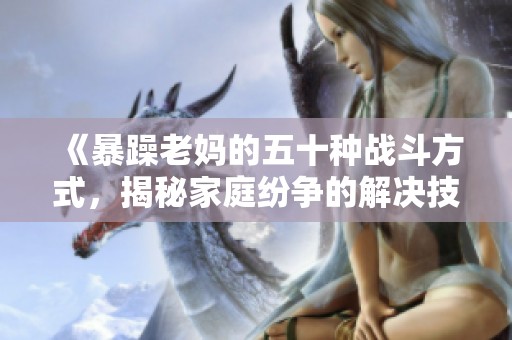 《暴躁老妈的五十种战斗方式，揭秘家庭纷争的解决技巧》