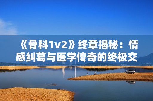 《骨科1v2》终章揭秘：情感纠葛与医学传奇的终极交汇