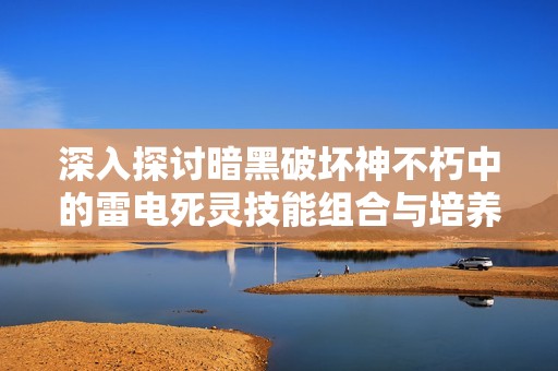 深入探讨暗黑破坏神不朽中的雷电死灵技能组合与培养方法解析