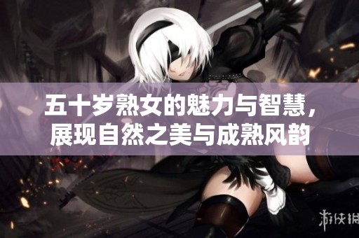 五十岁熟女的魅力与智慧，展现自然之美与成熟风韵