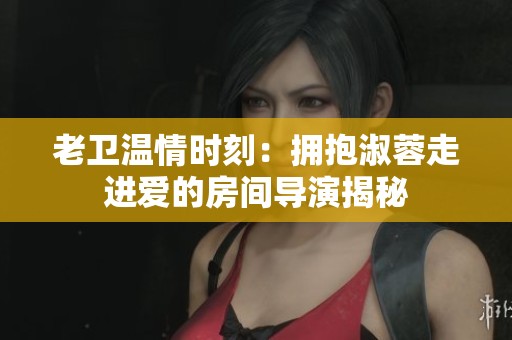 老卫温情时刻：拥抱淑蓉走进爱的房间导演揭秘