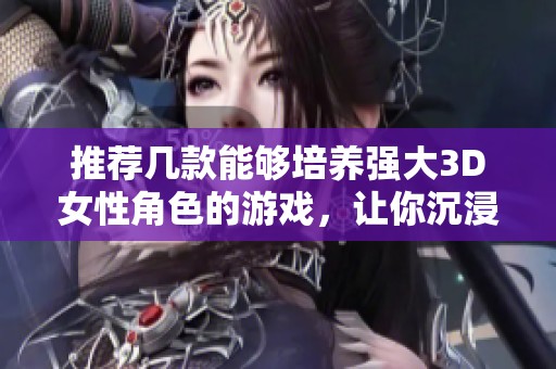 推荐几款能够培养强大3D女性角色的游戏，让你沉浸在角色养成的乐趣中