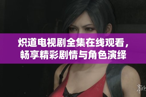 炽道电视剧全集在线观看，畅享精彩剧情与角色演绎