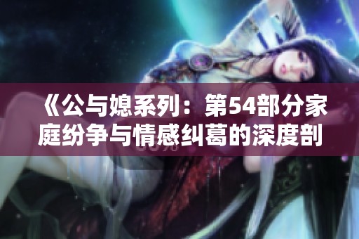 《公与媳系列：第54部分家庭纷争与情感纠葛的深度剖析》