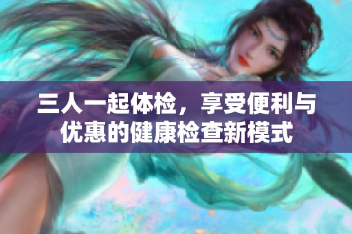 三人一起体检，享受便利与优惠的健康检查新模式