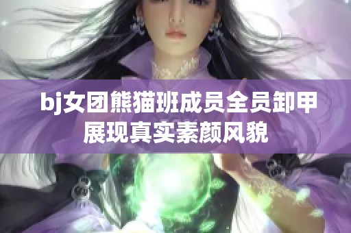  bj女团熊猫班成员全员卸甲展现真实素颜风貌