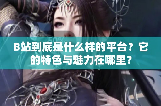 B站到底是什么样的平台？它的特色与魅力在哪里？