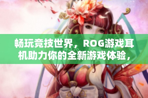 畅玩竞技世界，ROG游戏耳机助力你的全新游戏体验，精彩尽在掌握之中