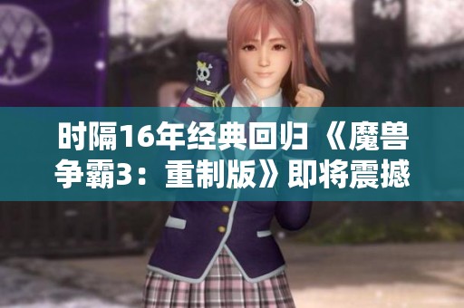 时隔16年经典回归 《魔兽争霸3：重制版》即将震撼推出，重温战斗激情与策略对决