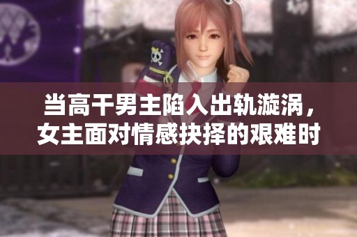 当高干男主陷入出轨漩涡，女主面对情感抉择的艰难时刻