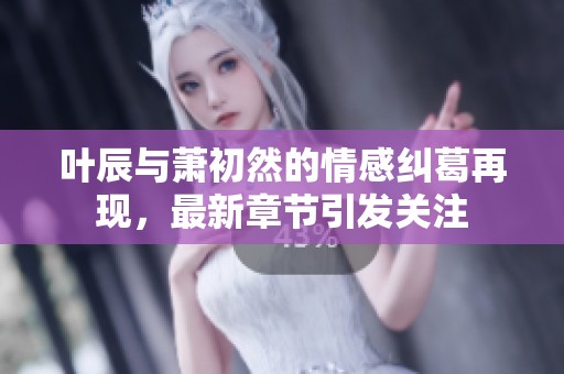 叶辰与萧初然的情感纠葛再现，最新章节引发关注