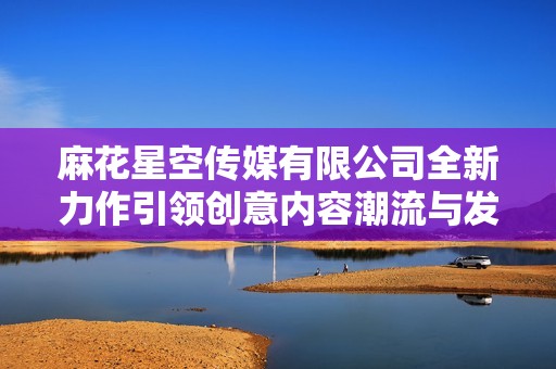 麻花星空传媒有限公司全新力作引领创意内容潮流与发展