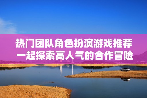 热门团队角色扮演游戏推荐 一起探索高人气的合作冒险体验