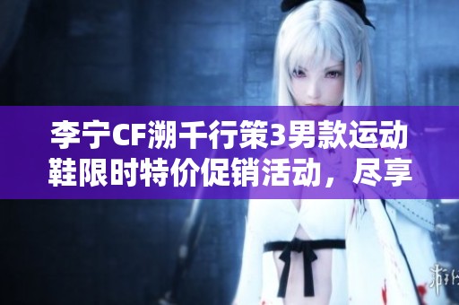 李宁CF溯千行策3男款运动鞋限时特价促销活动，尽享超值优惠！