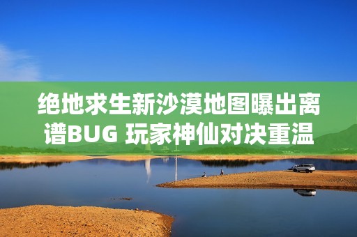 绝地求生新沙漠地图曝出离谱BUG 玩家神仙对决重温经典战斗乐趣