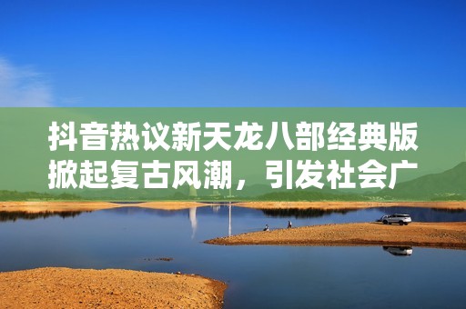 抖音热议新天龙八部经典版掀起复古风潮，引发社会广泛关注与讨论