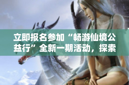 立即报名参加“畅游仙境公益行”全新一期活动，探索自然之美，共享精彩旅程！