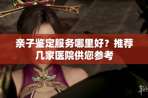 亲子鉴定服务哪里好？推荐几家医院供您参考