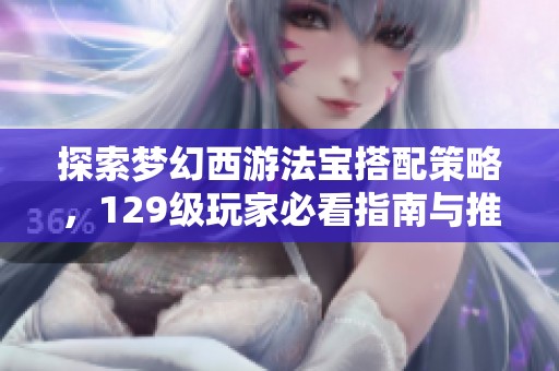探索梦幻西游法宝搭配策略，129级玩家必看指南与推荐组合解析