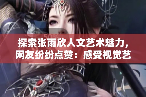探索张雨欣人文艺术魅力，网友纷纷点赞：感受视觉艺术的震撼与内心共鸣