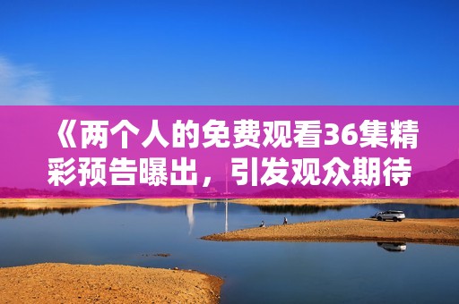 《两个人的免费观看36集精彩预告曝出，引发观众期待》