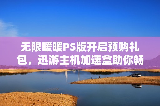 无限暖暖PS版开启预购礼包，迅游主机加速盒助你畅享游戏新体验