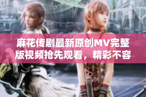 麻花传剧最新原创MV完整版视频抢先观看，精彩不容错过