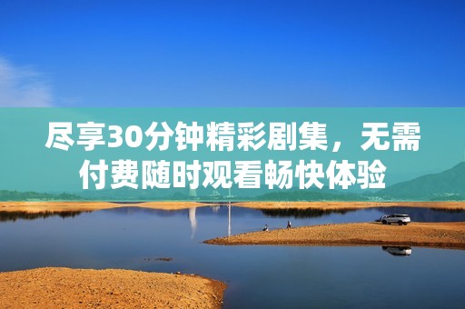 尽享30分钟精彩剧集，无需付费随时观看畅快体验