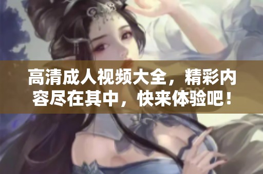 高清成人视频大全，精彩内容尽在其中，快来体验吧！