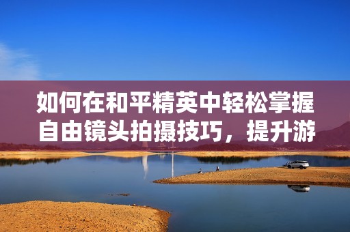 如何在和平精英中轻松掌握自由镜头拍摄技巧，提升游戏体验和视觉效果