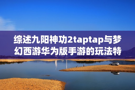 综述九阳神功2taptap与梦幻西游华为版手游的玩法特色与玩家体验对比分析