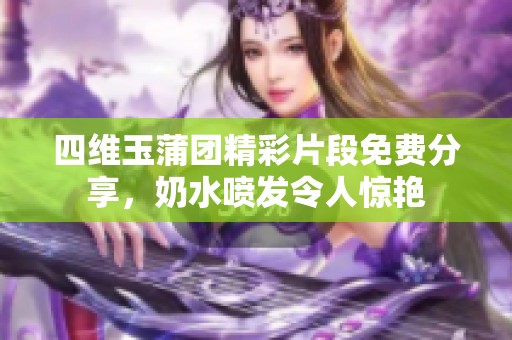 四维玉蒲团精彩片段免费分享，奶水喷发令人惊艳