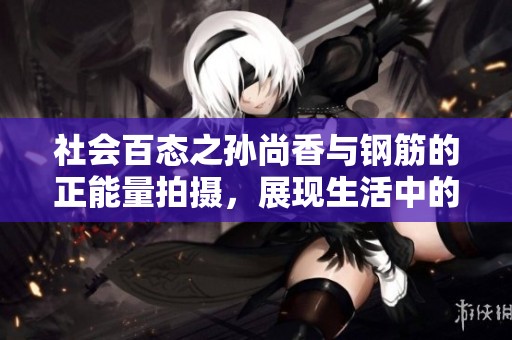 社会百态之孙尚香与钢筋的正能量拍摄，展现生活中的坚韧与力量