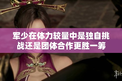 军少在体力较量中是独自挑战还是团体合作更胜一筹
