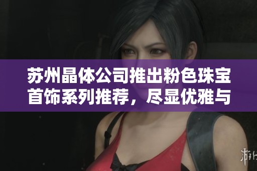 苏州晶体公司推出粉色珠宝首饰系列推荐，尽显优雅与魅力